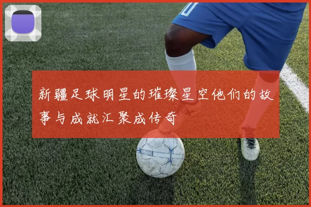 新疆足球明星的璀璨星空他们的故事与成就汇聚成传奇