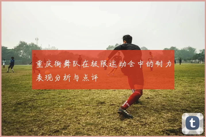 重庆街舞队在极限运动会中的耐力表现分析与点评