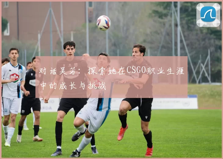 对话吴芳：探索她在CSGO职业生涯中的成长与挑战