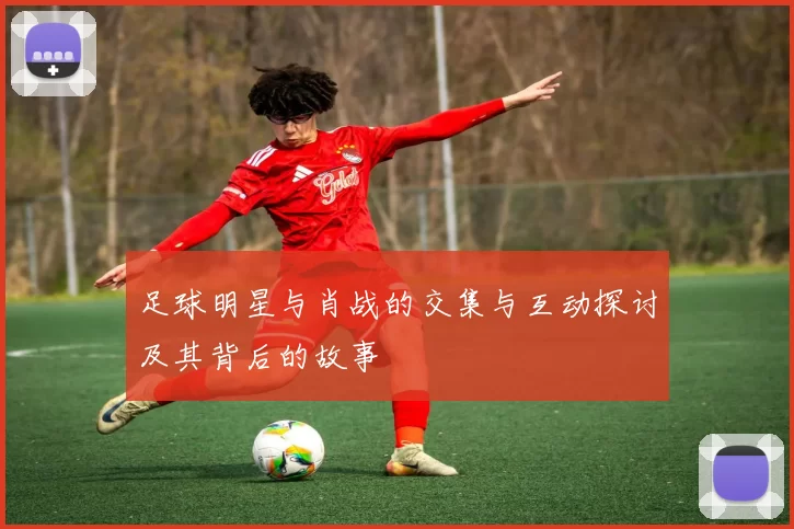 足球明星与肖战的交集与互动探讨及其背后的故事