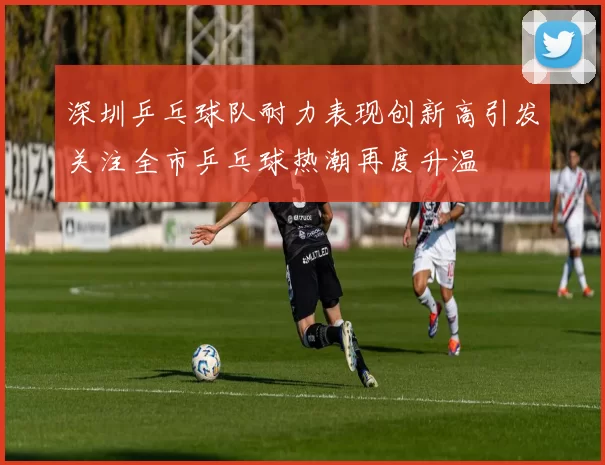 深圳乒乓球队耐力表现创新高引发关注全市乒乓球热潮再度升温