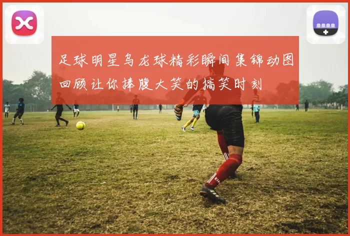 足球明星乌龙球精彩瞬间集锦动图回顾让你捧腹大笑的搞笑时刻