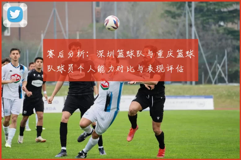 赛后分析：深圳篮球队与重庆篮球队球员个人能力对比与表现评估