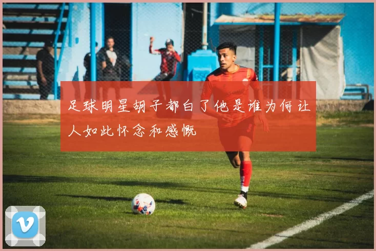 足球明星胡子都白了他是谁为何让人如此怀念和感慨