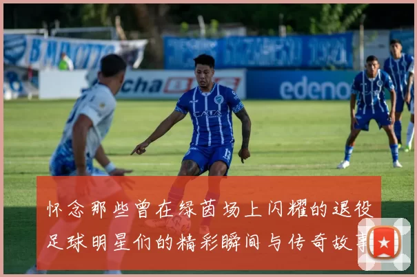 怀念那些曾在绿茵场上闪耀的退役足球明星们的精彩瞬间与传奇故事